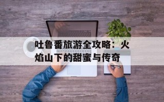 吐鲁番旅游全攻略：火焰山下的甜蜜与传奇
