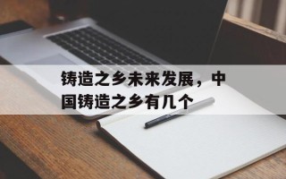 铸造之乡未来发展，中国铸造之乡有几个