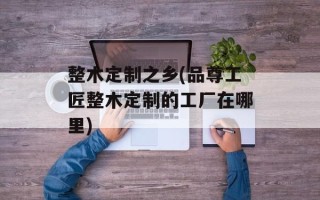 整木定制之乡(品尊工匠整木定制的工厂在哪里)