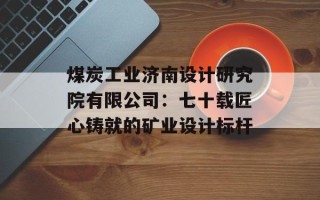 煤炭工业济南设计研究院有限公司：七十载匠心铸就的矿业设计标杆