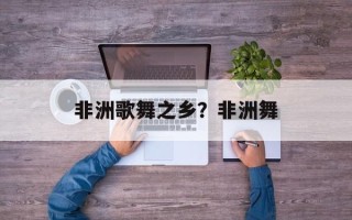 非洲歌舞之乡？非洲舞