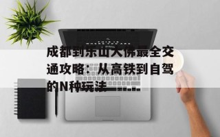 成都到乐山大佛最全交通攻略：从高铁到自驾的N种玩法
