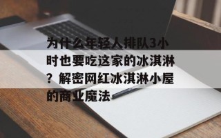 为什么年轻人排队3小时也要吃这家的冰淇淋？解密网红冰淇淋小屋的商业魔法