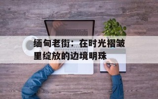 缅甸老街：在时光褶皱里绽放的边境明珠