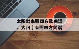 太阳出来照四方歌曲谱，太阳岀耒照四方简谱
