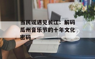 当民谣遇见长江：解码瓜州音乐节的十年文化密码