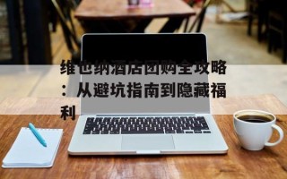 维也纳酒店团购全攻略：从避坑指南到隐藏福利