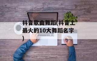抖音歌曲舞蹈(抖音上最火的10大舞蹈名字)