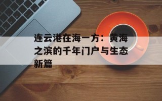 连云港在海一方：黄海之滨的千年门户与生态新篇