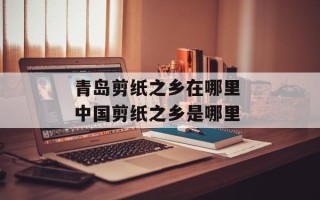 青岛剪纸之乡在哪里 中国剪纸之乡是哪里