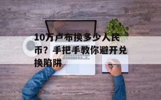 10万卢布换多少人民币？手把手教你避开兑换陷阱