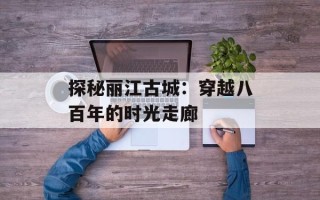 探秘丽江古城：穿越八百年的时光走廊