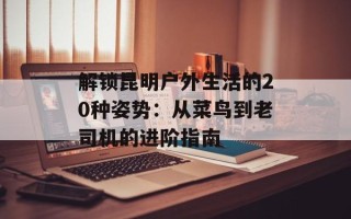 解锁昆明户外生活的20种姿势：从菜鸟到老司机的进阶指南