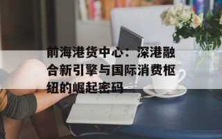 前海港货中心：深港融合新引擎与国际消费枢纽的崛起密码