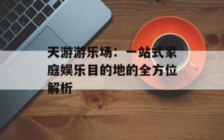 天游游乐场：一站式家庭娱乐目的地的全方位解析