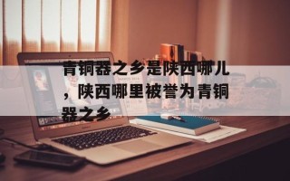 青铜器之乡是陕西哪儿，陕西哪里被誉为青铜器之乡