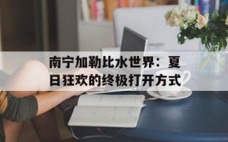 南宁加勒比水世界：夏日狂欢的终极打开方式