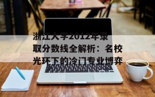 浙江大学2012年录取分数线全解析：名校光环下的冷门专业博弈