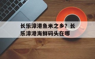 长乐漳港鱼米之乡？长乐漳港海鲜码头在哪