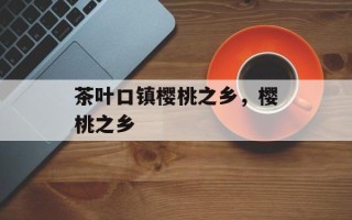 茶叶口镇樱桃之乡，樱桃之乡
