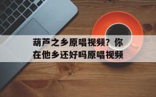葫芦之乡原唱视频？你在他乡还好吗原唱视频