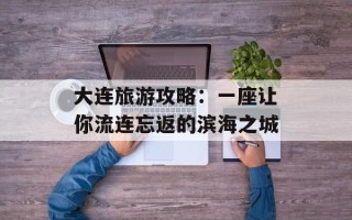 大连旅游攻略：一座让你流连忘返的滨海之城