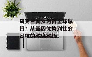 乌克兰美女为何全球瞩目？从基因优势到社会困境的深度解析