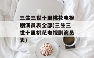 三生三世十里桃花电视剧演员表全部(三生三世十里桃花电视剧演员表)