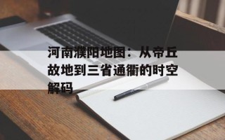 河南濮阳地图：从帝丘故地到三省通衢的时空解码