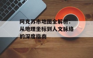 阿克苏市地图全解析：从地理坐标到人文脉络的深度指南