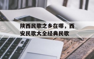 陕西民歌之乡在哪，西安民歌大全经典民歌