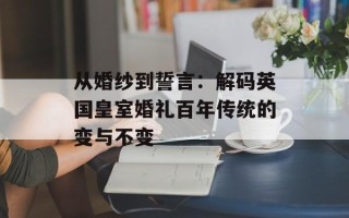 从婚纱到誓言：解码英国皇室婚礼百年传统的变与不变