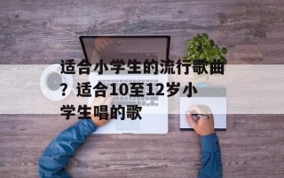 适合小学生的流行歌曲？适合10至12岁小学生唱的歌