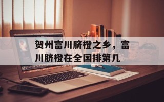 贺州富川脐橙之乡，富川脐橙在全国排第几