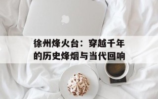 徐州烽火台：穿越千年的历史烽烟与当代回响