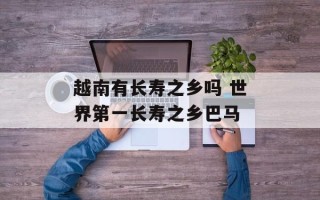 越南有长寿之乡吗 世界第一长寿之乡巴马