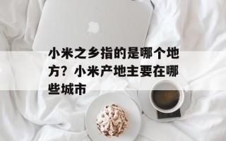 小米之乡指的是哪个地方？小米产地主要在哪些城市