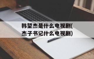 韩望杰是什么电视剧(杰子书记什么电视剧)