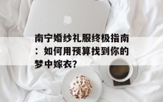 南宁婚纱礼服终极指南：如何用预算找到你的梦中嫁衣？