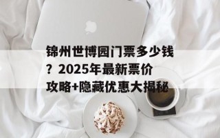 锦州世博园门票多少钱？2025年最新票价攻略+隐藏优惠大揭秘