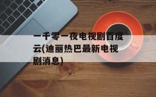 一千零一夜电视剧百度云(迪丽热巴最新电视剧消息)