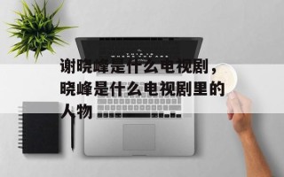 谢晓峰是什么电视剧，晓峰是什么电视剧里的人物