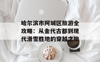 哈尔滨市阿城区旅游全攻略：从金代古都到现代滑雪胜地的穿越之旅