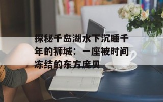 探秘千岛湖水下沉睡千年的狮城：一座被时间冻结的东方庞贝