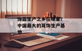 饰品生产之乡在哪里？中国最大的耳饰生产基地