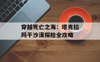 穿越死亡之海：塔克拉玛干沙漠探险全攻略