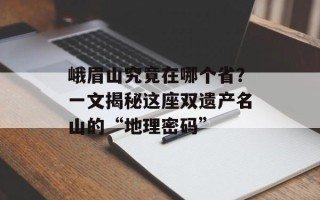 峨眉山究竟在哪个省？一文揭秘这座双遗产名山的“地理密码”