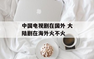 中国电视剧在国外 大陆剧在海外火不火
