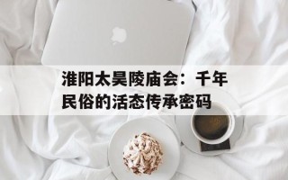 淮阳太昊陵庙会：千年民俗的活态传承密码