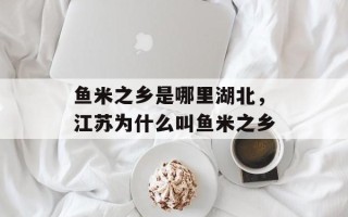 鱼米之乡是哪里湖北，江苏为什么叫鱼米之乡